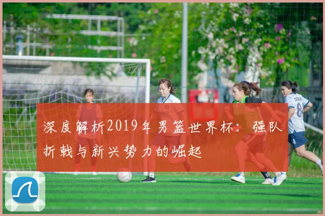 深度解析2019年男篮世界杯：强队折戟与新兴势力的崛起