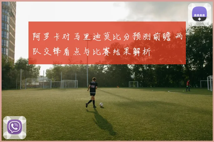 阿罗卡对马里迪莫比分预测前瞻 两队交锋看点与比赛结果解析