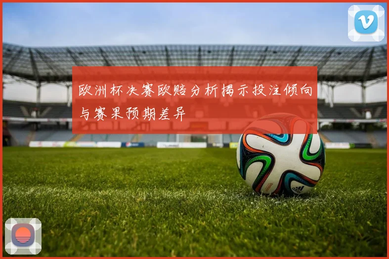 欧洲杯决赛欧赔分析揭示投注倾向与赛果预期差异