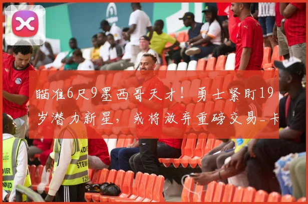 瞄准6尺9墨西哥天才！勇士紧盯19岁潜力新星，或将放弃重磅交易_卡里姆·洛佩斯_赛场_CBA