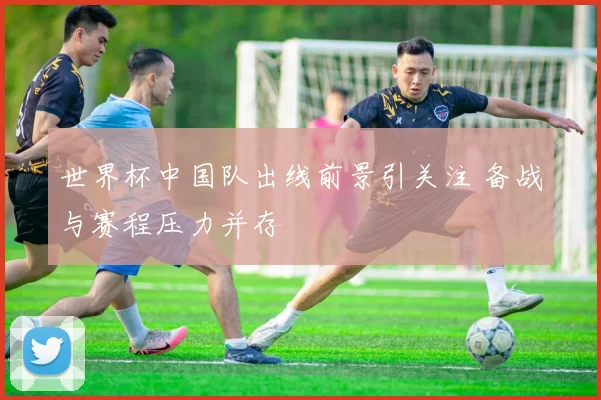 世界杯中国队出线前景引关注 备战与赛程压力并存