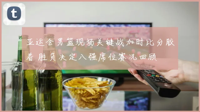 亚运会男篮现场关键战加时比分胶着 胜负决定八强席位赛况回顾