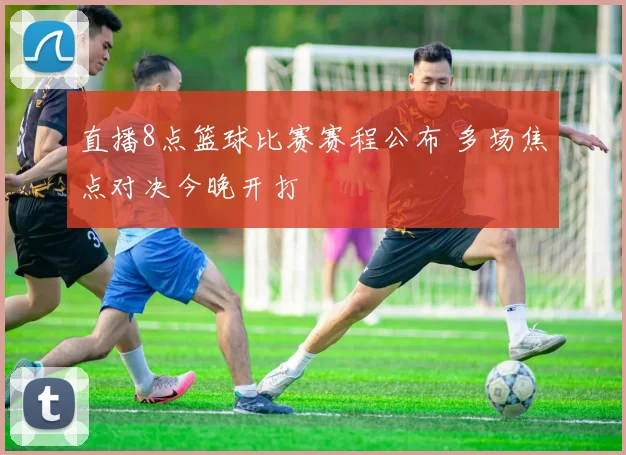 直播8点篮球比赛赛程公布 多场焦点对决今晚开打