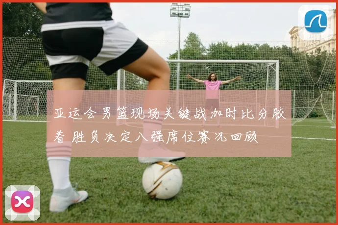 亚运会男篮现场关键战加时比分胶着 胜负决定八强席位赛况回顾
