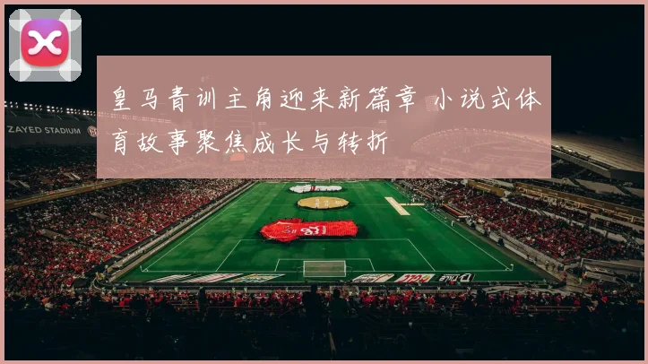 皇马青训主角迎来新篇章 小说式体育故事聚焦成长与转折