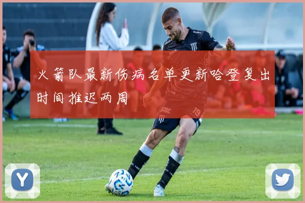 火箭队最新伤病名单更新哈登复出时间推迟两周