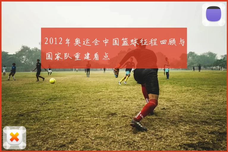2012年奥运会中国篮球征程回顾与国家队重建看点
