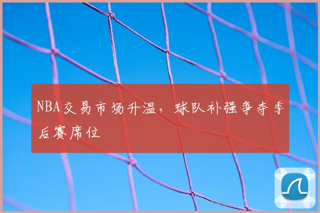 NBA交易市场升温,球队补强争夺季后赛席位