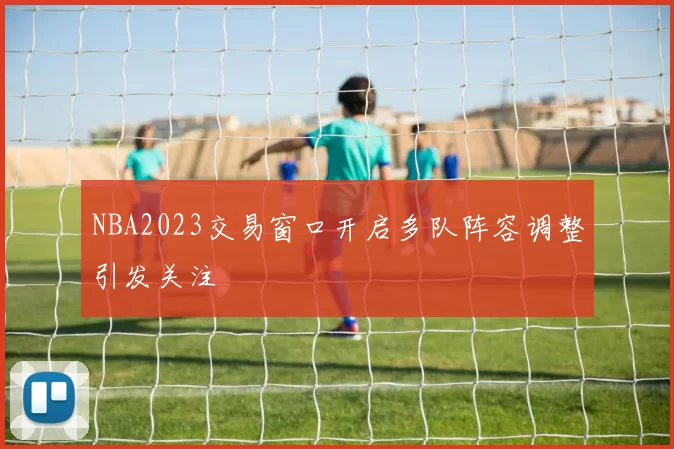 NBA2023交易窗口开启多队阵容调整引发关注