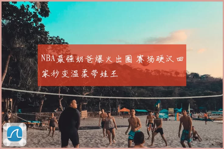 NBA最强奶爸爆火出圈 赛场硬汉回家秒变温柔带娃王
