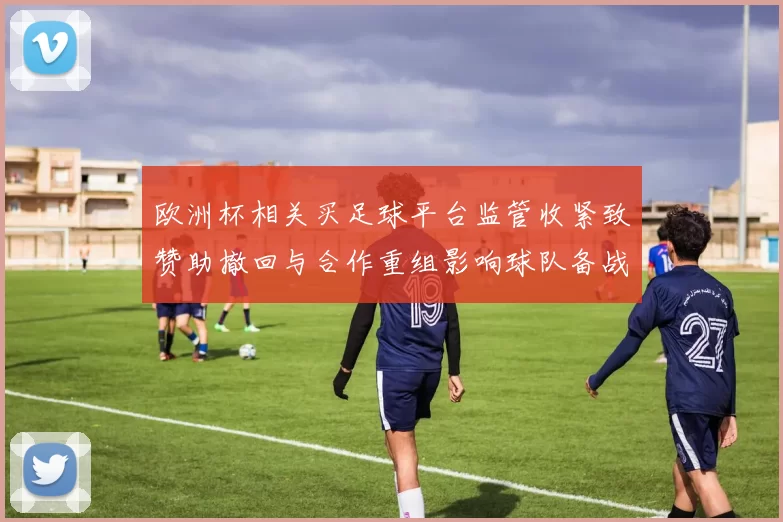 欧洲杯相关买足球平台监管收紧致赞助撤回与合作重组影响球队备战节奏