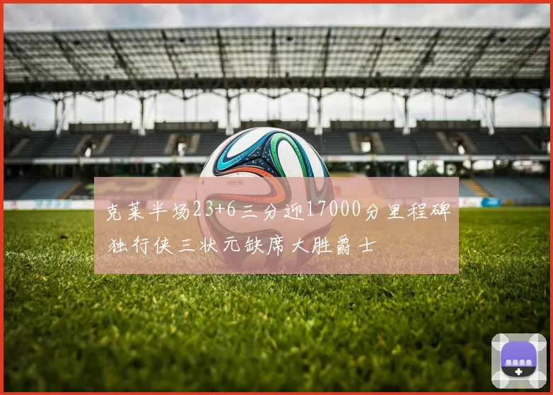 克莱半场23+6三分迎17000分里程碑 独行侠三状元缺席大胜爵士