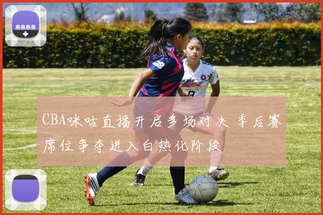 CBA咪咕直播开启多场对决 季后赛席位争夺进入白热化阶段