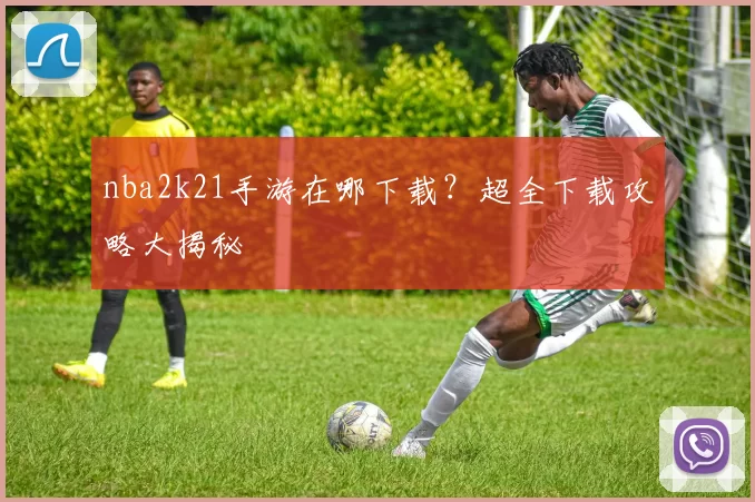 nba2k21手游在哪下载？超全下载攻略大揭秘