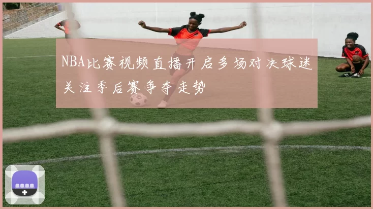 NBA比赛视频直播开启多场对决球迷关注季后赛争夺走势