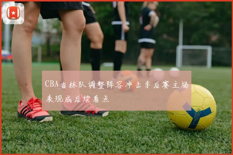 CBA吉林队调整阵容冲击季后赛主场表现成后续看点