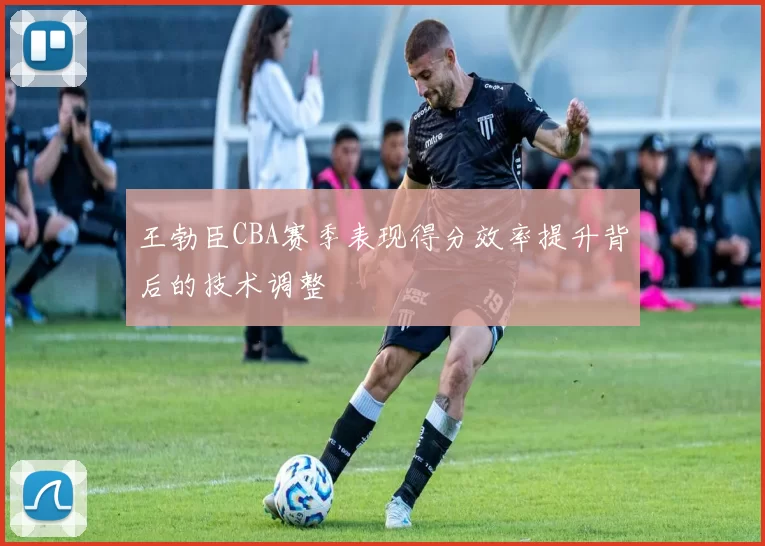 王勃臣CBA赛季表现得分效率提升背后的技术调整