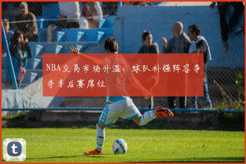 NBA交易市场升温,球队补强阵容争夺季后赛席位