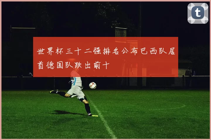 世界杯三十二强排名公布巴西队居首德国队跌出前十