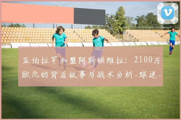 亚伯拉罕加盟阿斯顿维拉:2100万欧元的背后故事与战术分析_球迷_能力_贝西克塔斯
