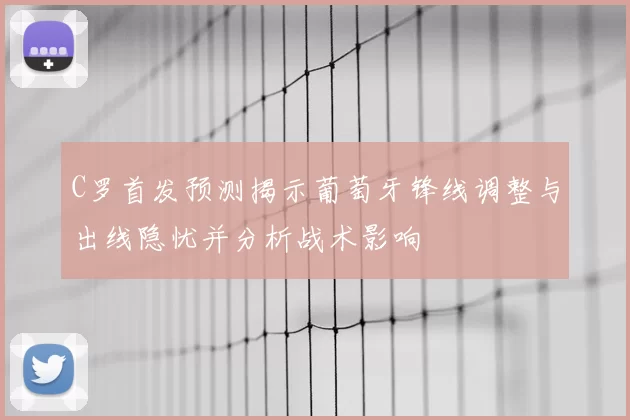 C罗首发预测揭示葡萄牙锋线调整与出线隐忧并分析战术影响