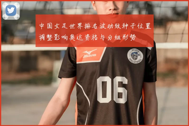 中国女足世界排名波动致种子位置调整影响奥运资格与分组形势