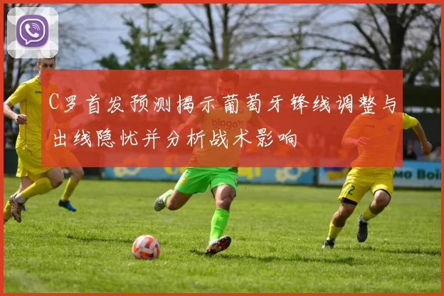 C罗首发预测揭示葡萄牙锋线调整与出线隐忧并分析战术影响