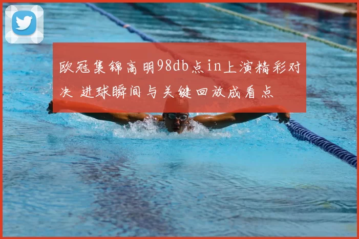 欧冠集锦高明98db点in上演精彩对决 进球瞬间与关键回放成看点