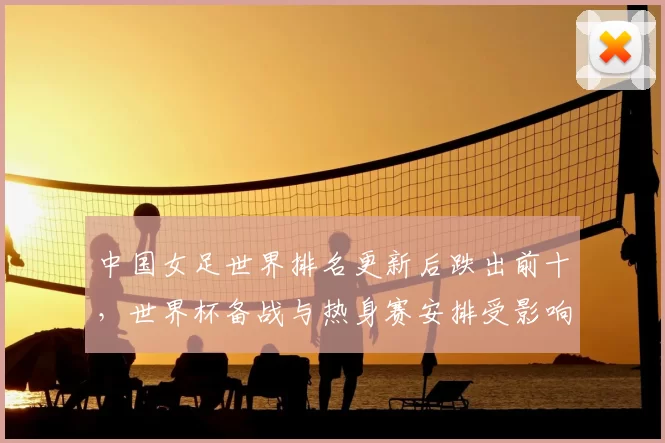 中国女足世界排名更新后跌出前十,世界杯备战与热身赛安排受影响