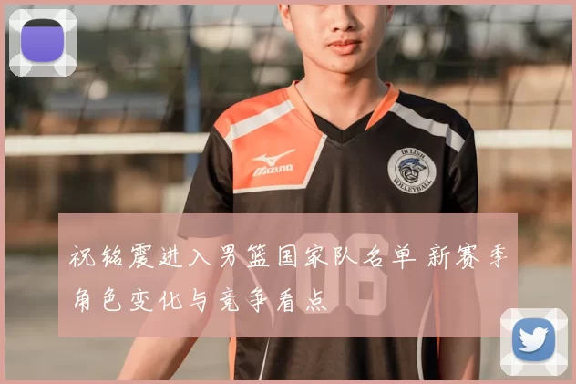 祝铭震进入男篮国家队名单 新赛季角色变化与竞争看点