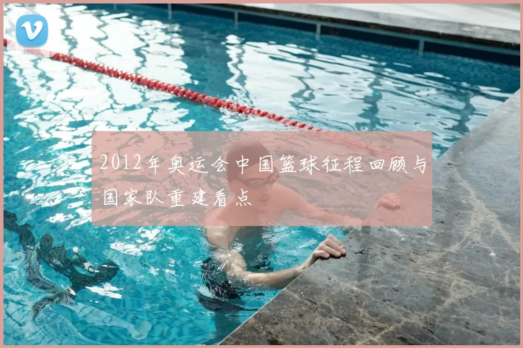 2012年奥运会中国篮球征程回顾与国家队重建看点