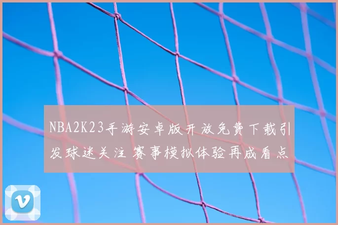 NBA2K23手游安卓版开放免费下载引发球迷关注 赛事模拟体验再成看点