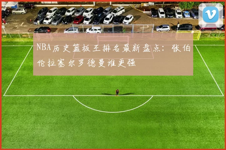NBA历史篮板王排名最新盘点:张伯伦拉塞尔罗德曼谁更强