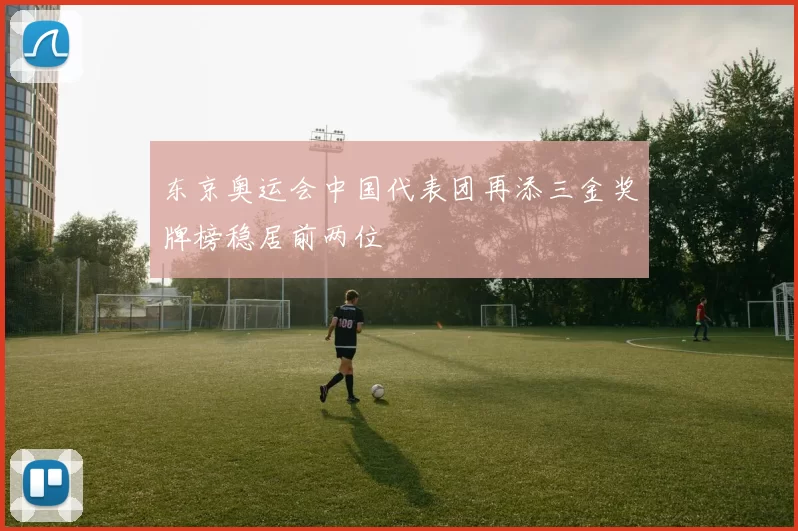 东京奥运会中国代表团再添三金奖牌榜稳居前两位