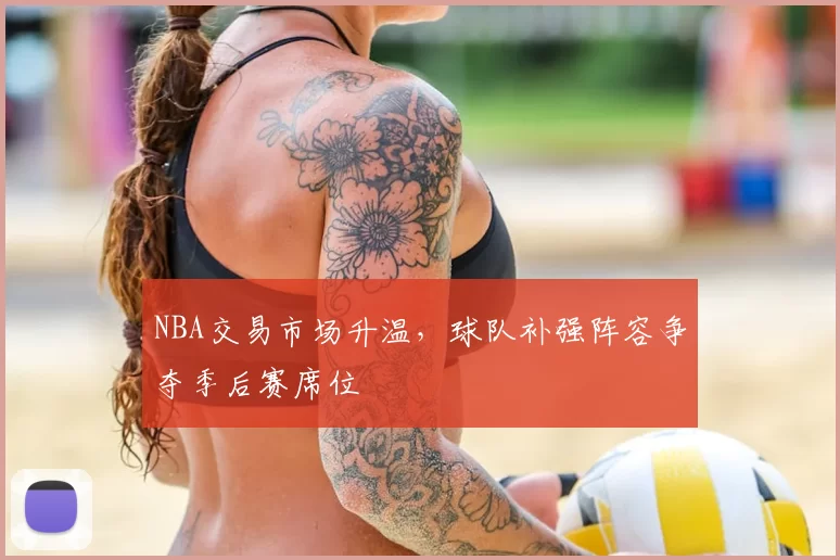 NBA交易市场升温,球队补强阵容争夺季后赛席位